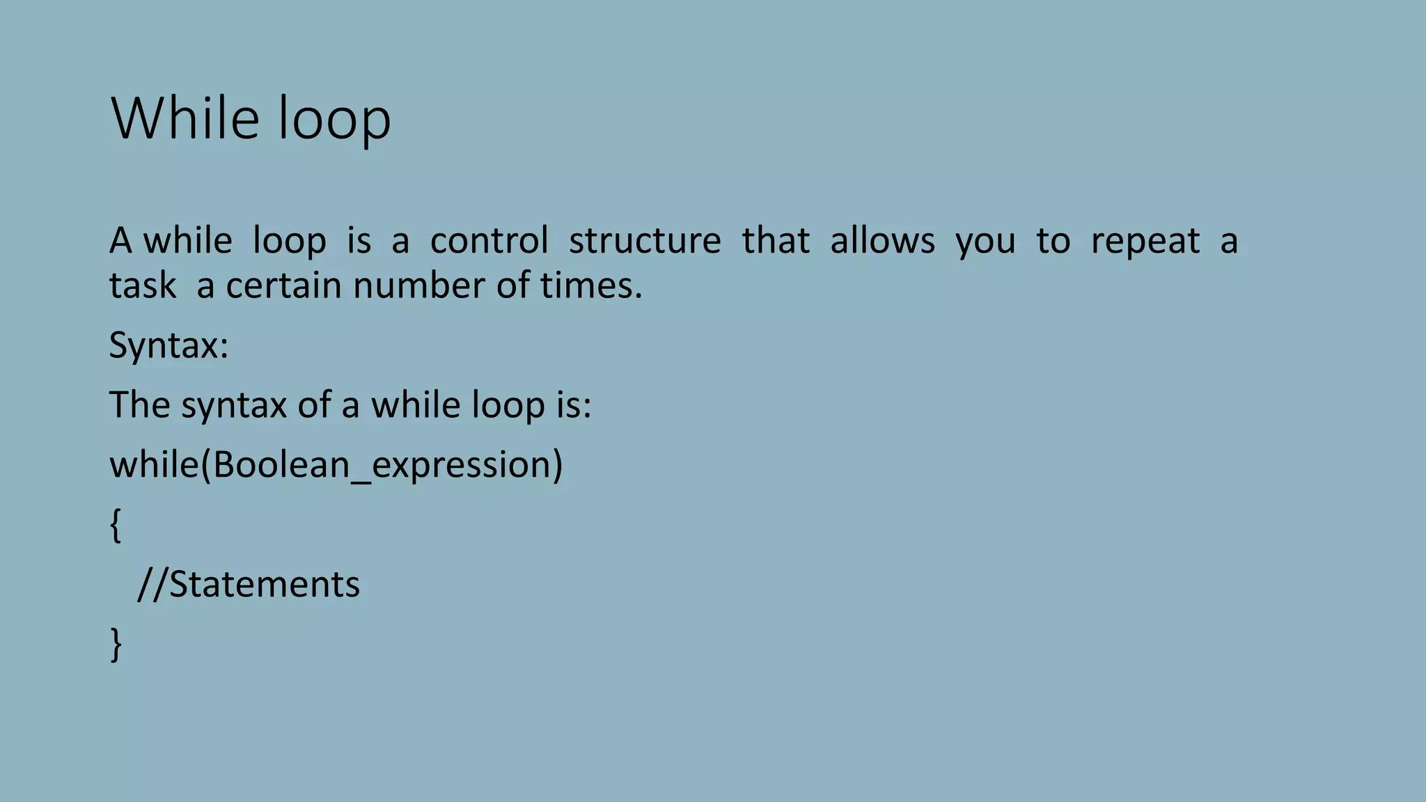 While loop
A while loop is a control structure that allows you to repeat a
task a certain number of times.
Syntax:
The syntax of a while loop is:
while(Boolean_expression)
{
//Statements
}
 