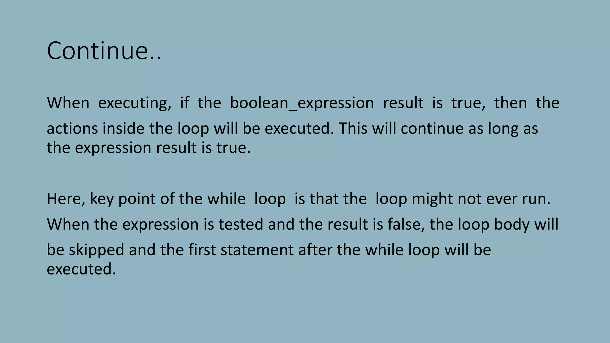 Continue..
When executing, if the boolean_expression result is true, then the
actions inside the loop will be executed. This will continue as long as
the expression result is true.
Here, key point of the while loop is that the loop might not ever run.
When the expression is tested and the result is false, the loop body will
be skipped and the first statement after the while loop will be
executed.
 