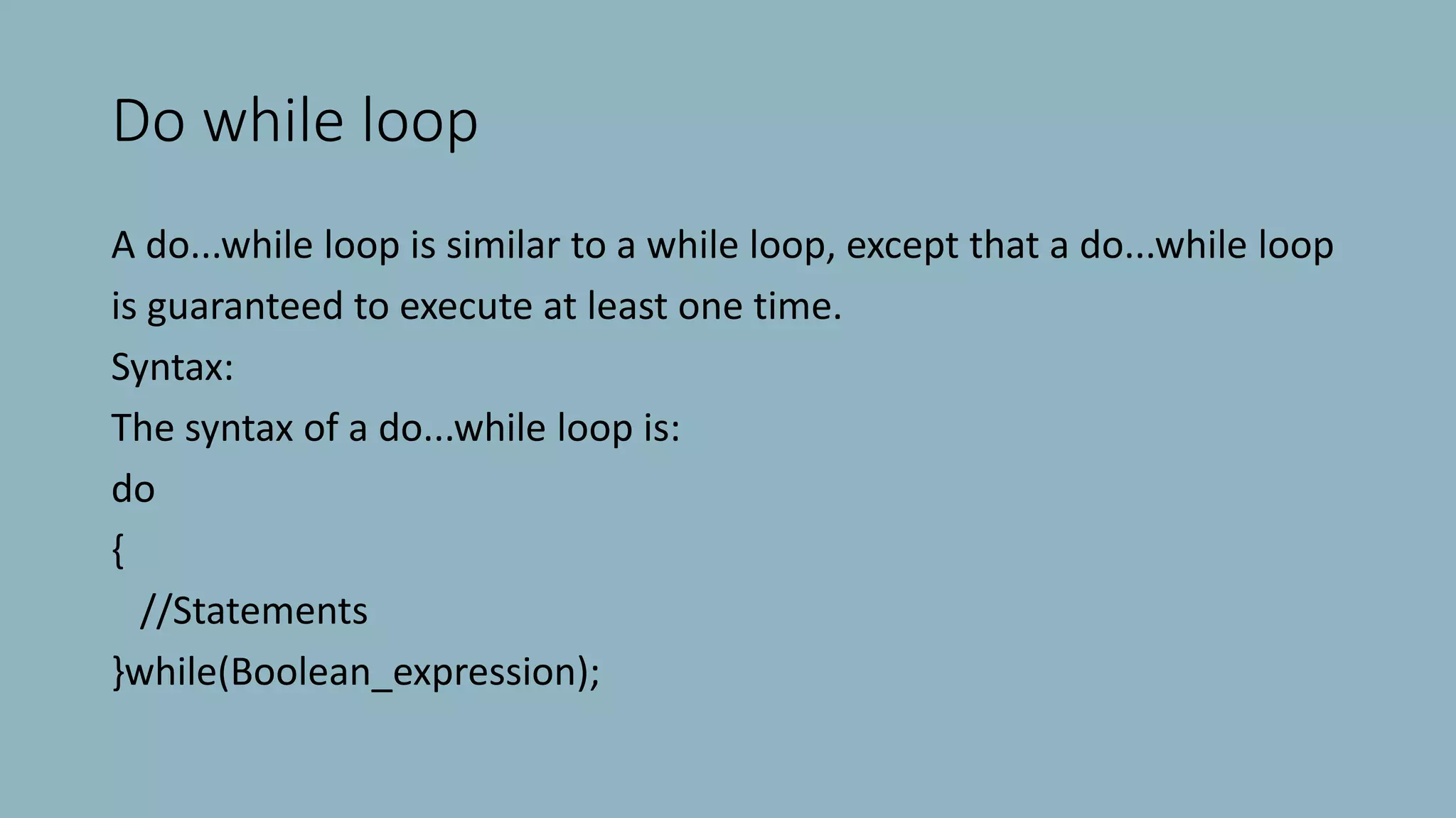 Do while loop
A do...while loop is similar to a while loop, except that a do...while loop
is guaranteed to execute at least one time.
Syntax:
The syntax of a do...while loop is:
do
{
//Statements
}while(Boolean_expression);
 