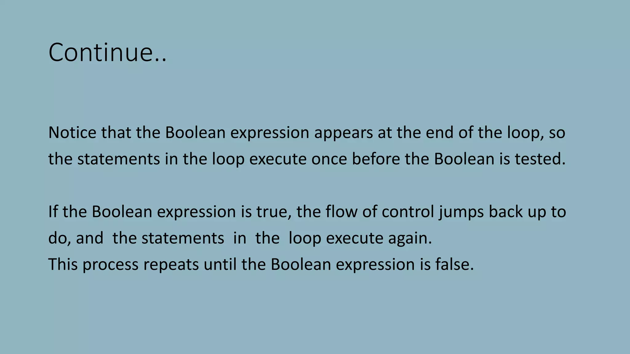 Continue..
Notice that the Boolean expression appears at the end of the loop, so
the statements in the loop execute once before the Boolean is tested.
If the Boolean expression is true, the flow of control jumps back up to
do, and the statements in the loop execute again.
This process repeats until the Boolean expression is false.
 