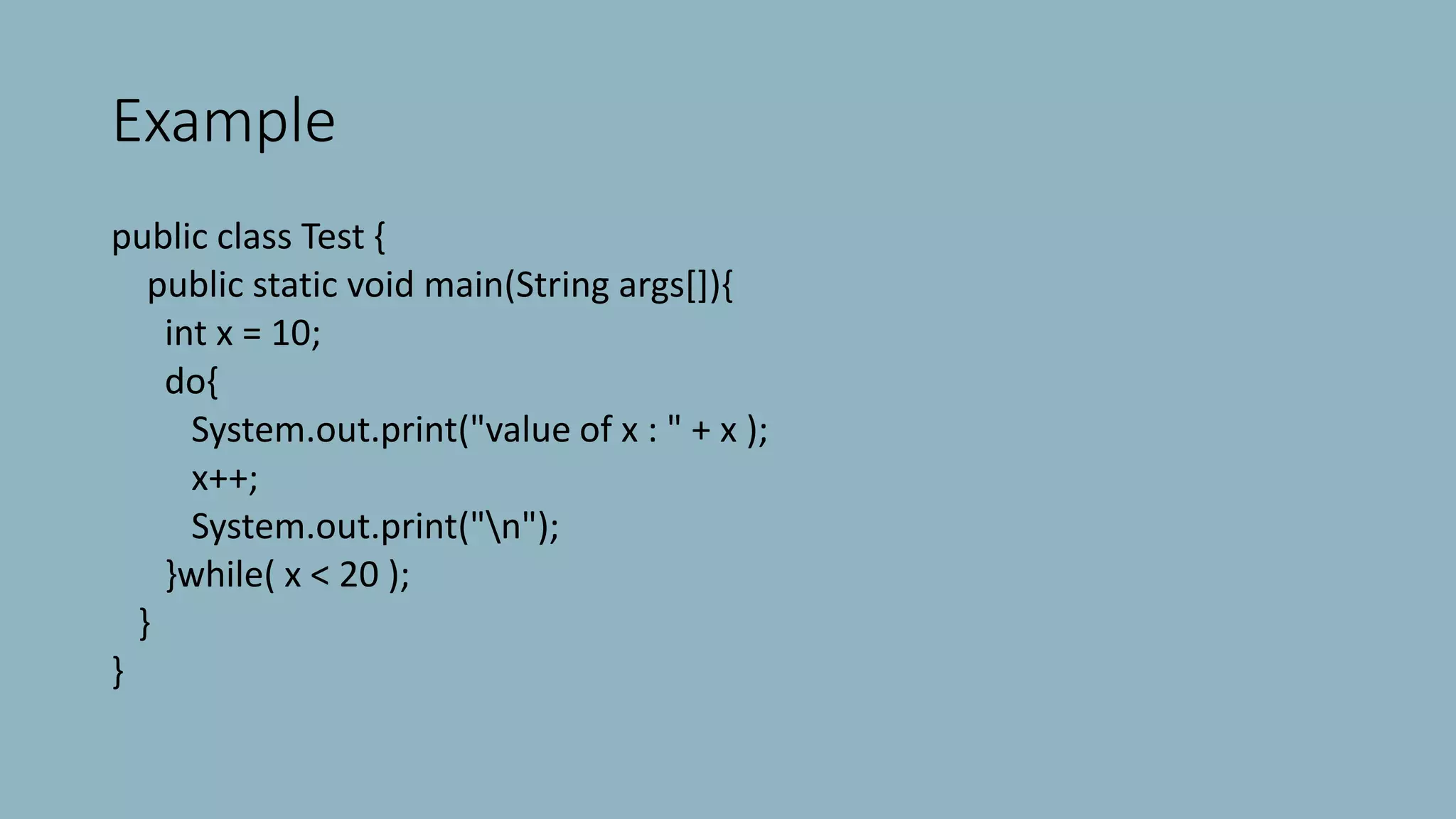 Example
public class Test {
public static void main(String args[]){
int x = 10;
do{
System.out.print("value of x : " + x );
x++;
System.out.print("n");
}while( x < 20 );
}
}
 