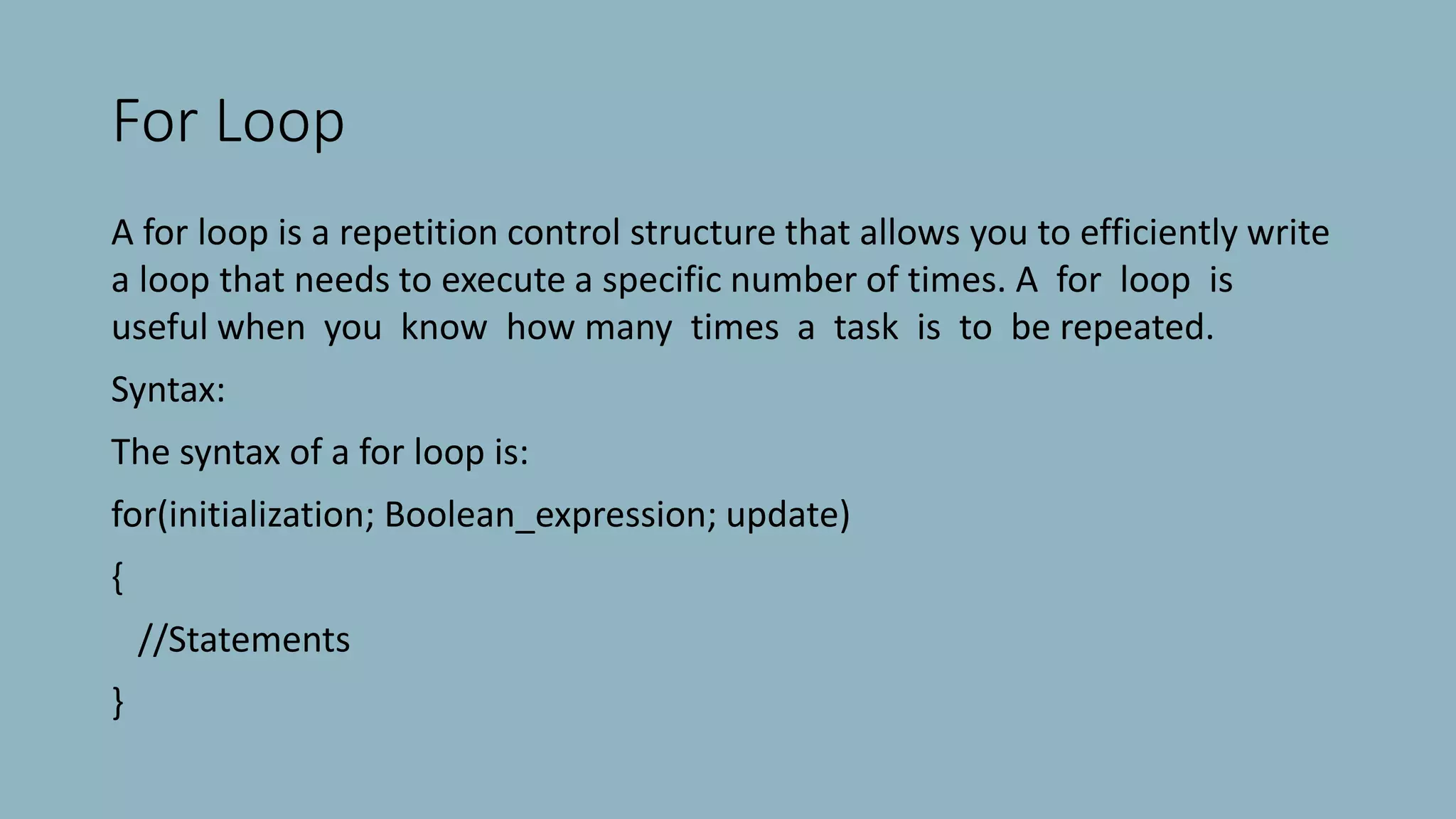 For Loop
A for loop is a repetition control structure that allows you to efficiently write
a loop that needs to execute a specific number of times. A for loop is
useful when you know how many times a task is to be repeated.
Syntax:
The syntax of a for loop is:
for(initialization; Boolean_expression; update)
{
//Statements
}
 