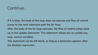 Continue..
If it is false, the body of the loop does not execute and flow of control
jumps to the next statement past the for loop.
After the body of the for loop executes, the flow of control jumps back
up to the update statement. This statement allows you to update any
loop control variables.
This statement can be left blank, as long as a semicolon appears after
the Boolean expression.
 