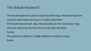 The Break Keyword
The break keyword is used to stop the entire loop. The break keyword
must be used inside any loop or a switch statement.
The break keyword will stop the execution of the innermost loop
and start executing the next line of code after the block.
Syntax:
The syntax of a break is a single statement inside any loop:
break;
 