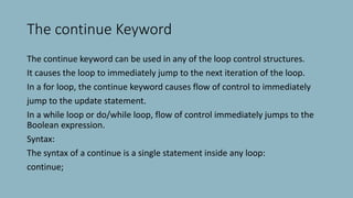 The continue Keyword
The continue keyword can be used in any of the loop control structures.
It causes the loop to immediately jump to the next iteration of the loop.
In a for loop, the continue keyword causes flow of control to immediately
jump to the update statement.
In a while loop or do/while loop, flow of control immediately jumps to the
Boolean expression.
Syntax:
The syntax of a continue is a single statement inside any loop:
continue;
 