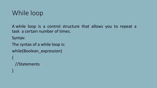 While loop
A while loop is a control structure that allows you to repeat a
task a certain number of times.
Syntax:
The syntax of a while loop is:
while(Boolean_expression)
{
//Statements
}
 