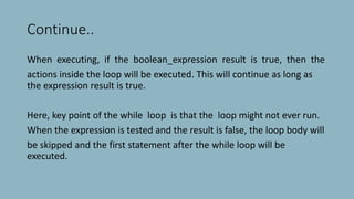 Continue..
When executing, if the boolean_expression result is true, then the
actions inside the loop will be executed. This will continue as long as
the expression result is true.
Here, key point of the while loop is that the loop might not ever run.
When the expression is tested and the result is false, the loop body will
be skipped and the first statement after the while loop will be
executed.
 