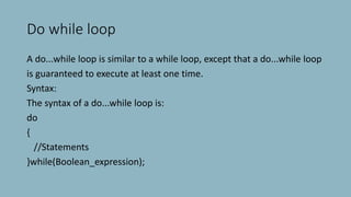 Do while loop
A do...while loop is similar to a while loop, except that a do...while loop
is guaranteed to execute at least one time.
Syntax:
The syntax of a do...while loop is:
do
{
//Statements
}while(Boolean_expression);
 