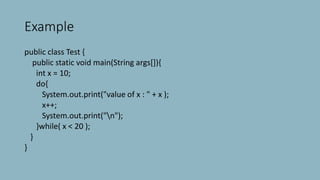Example
public class Test {
public static void main(String args[]){
int x = 10;
do{
System.out.print("value of x : " + x );
x++;
System.out.print("n");
}while( x < 20 );
}
}
 