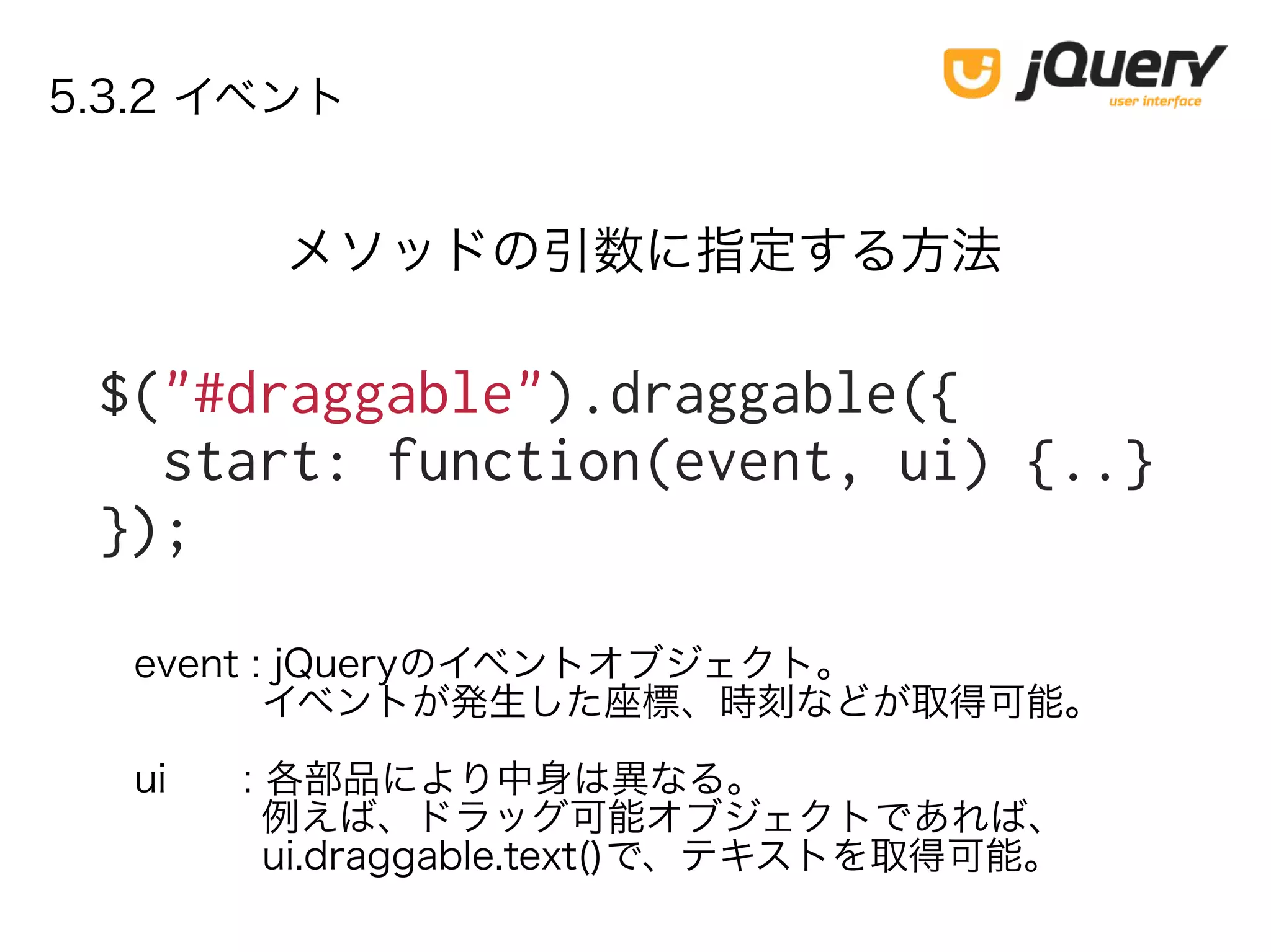 5.3.2 イベント
$("#draggable").draggable({
start: function(event, ui) {..}
});
メソッドの引数に指定する方法
event : jQueryのイベントオブジェクト。
イベントが発生した座標、時刻などが取得可能。
ui : 各部品により中身は異なる。
例えば、ドラッグ可能オブジェクトであれば、
ui.draggable.text()で、テキストを取得可能。
 