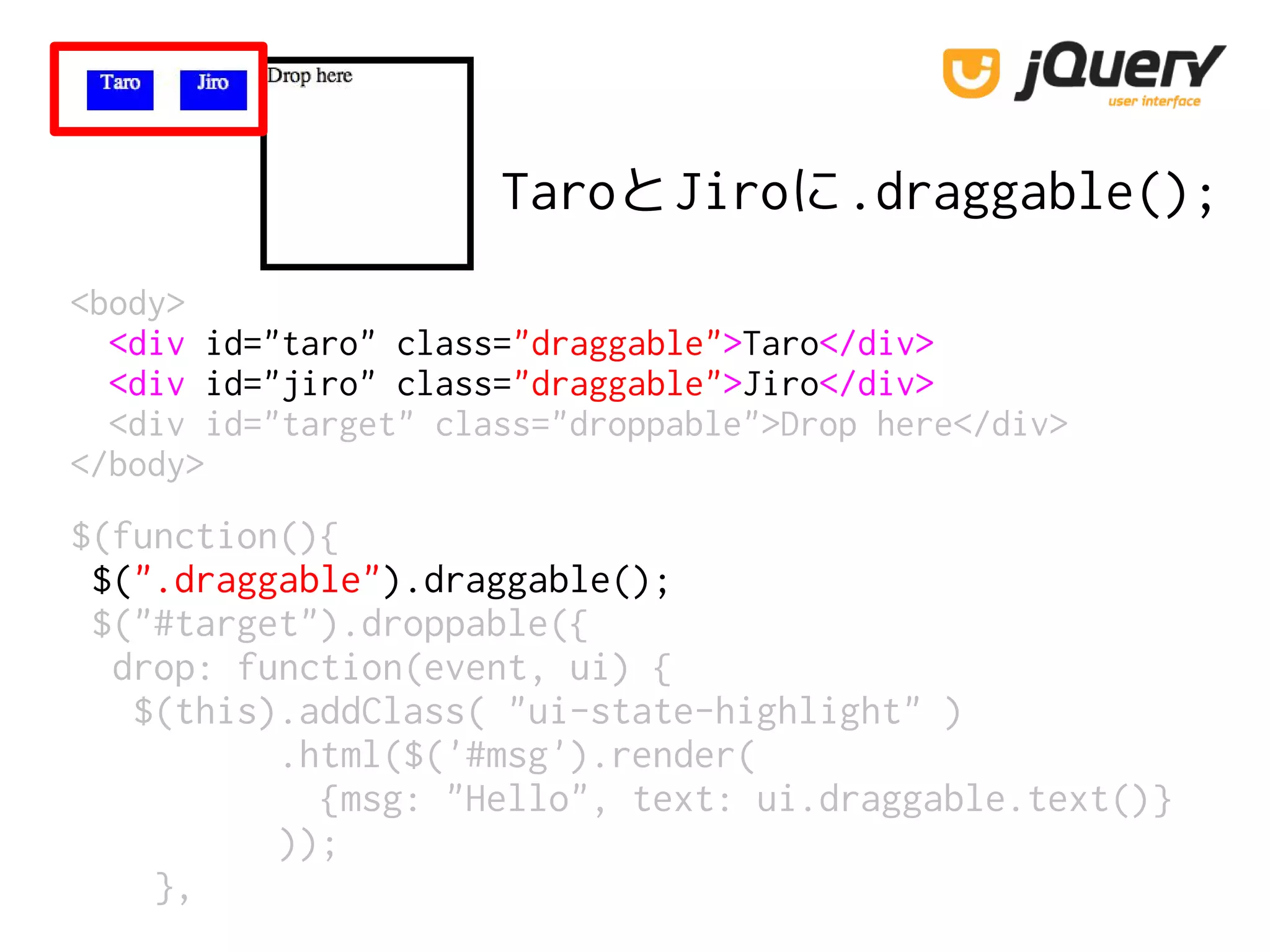 $(function(){
$(".draggable").draggable();
$("#target").droppable({
drop: function(event, ui) {
$(this).addClass( "ui-state-highlight" )
.html($('#msg').render(
{msg: "Hello", text: ui.draggable.text()}
));
},
<body>
<div id="taro" class="draggable">Taro</div>
<div id="jiro" class="draggable">Jiro</div>
<div id="target" class="droppable">Drop here</div>
</body>
TaroとJiroに.draggable();
 
