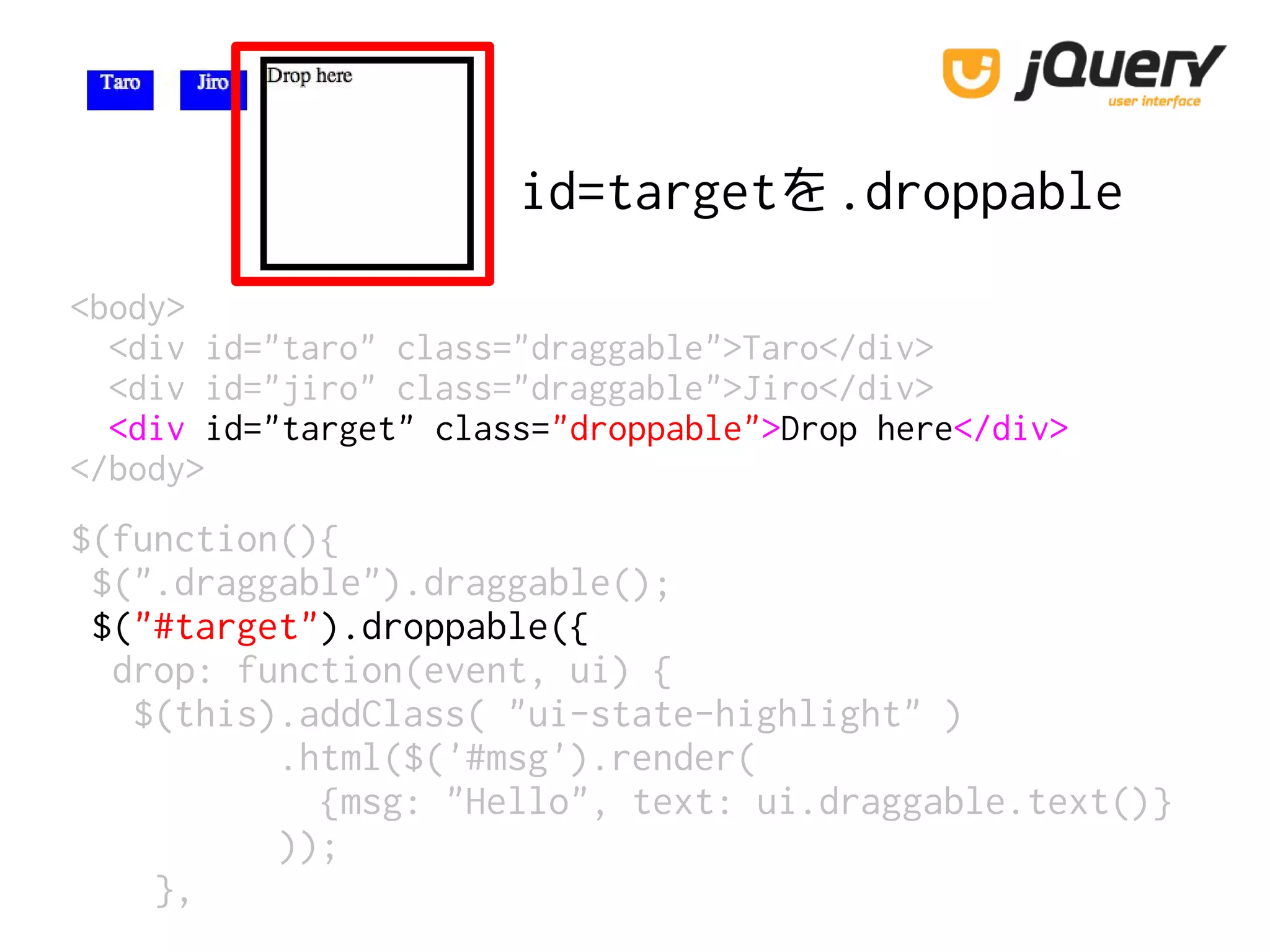 id=targetを.droppable
<body>
<div id="taro" class="draggable">Taro</div>
<div id="jiro" class="draggable">Jiro</div>
<div id="target" class="droppable">Drop here</div>
</body>
$(function(){
$(".draggable").draggable();
$("#target").droppable({
drop: function(event, ui) {
$(this).addClass( "ui-state-highlight" )
.html($('#msg').render(
{msg: "Hello", text: ui.draggable.text()}
));
},
 