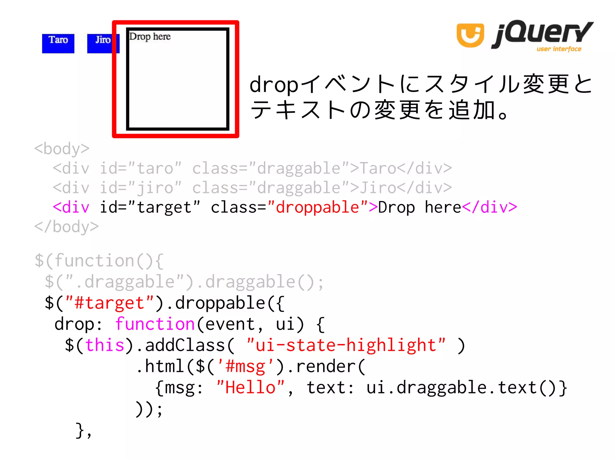 dropイベントにスタイル変更と
テキストの変更を追加。
<body>
<div id="taro" class="draggable">Taro</div>
<div id="jiro" class="draggable">Jiro</div>
<div id="target" class="droppable">Drop here</div>
</body>
$(function(){
$(".draggable").draggable();
$("#target").droppable({
drop: function(event, ui) {
$(this).addClass( "ui-state-highlight" )
.html($('#msg').render(
{msg: "Hello", text: ui.draggable.text()}
));
},
 
