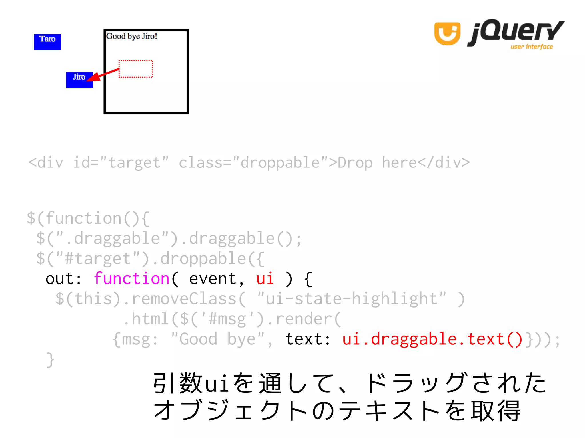 <div id="target" class="droppable">Drop here</div>
$(function(){
$(".draggable").draggable();
$("#target").droppable({
out: function( event, ui ) {
$(this).removeClass( "ui-state-highlight" )
.html($('#msg').render(
{msg: "Good bye", text: ui.draggable.text()}));
}
引数uiを通して、ドラッグされた
オブジェクトのテキストを取得
 