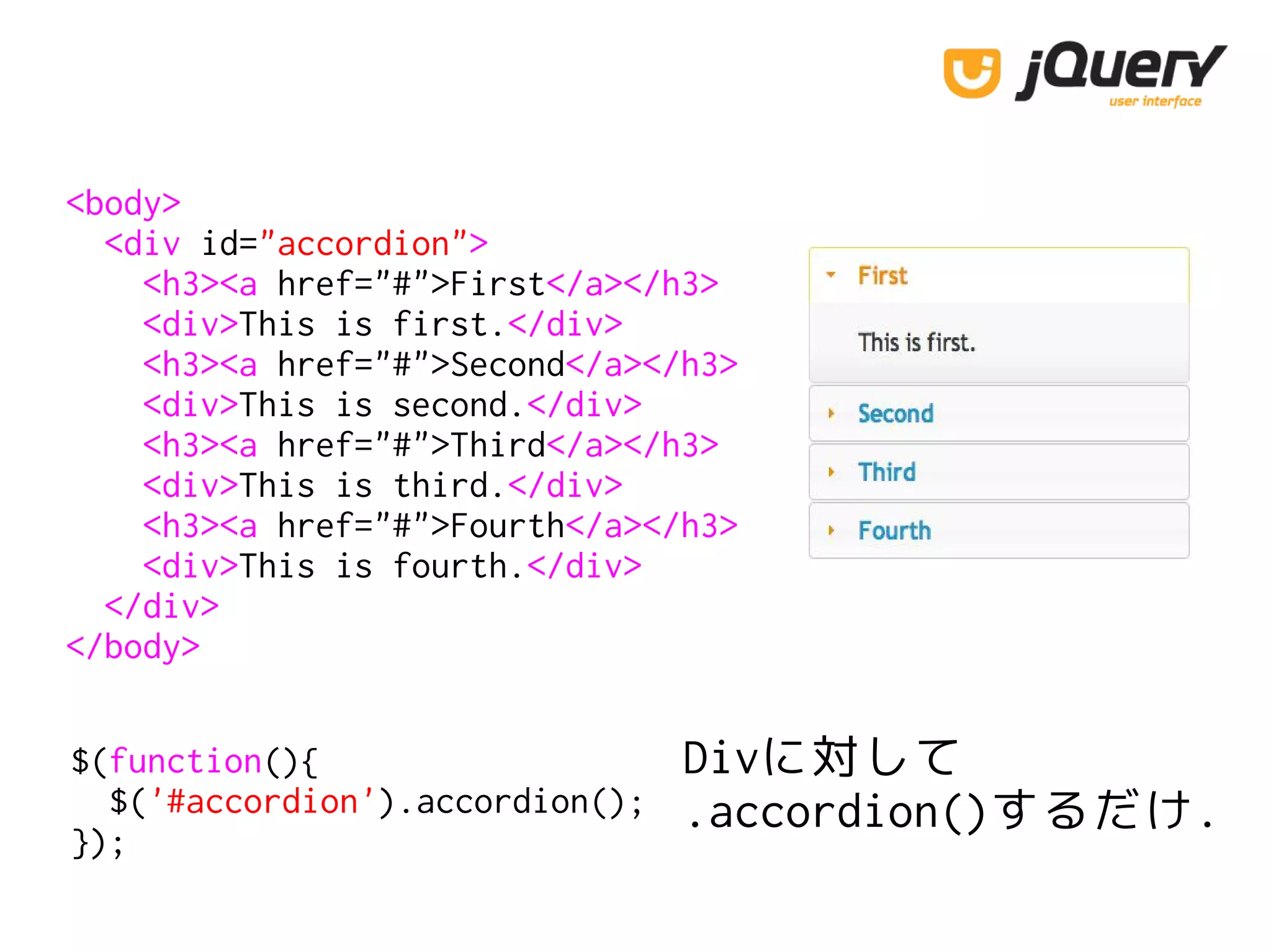 <body>
<div id="accordion">
<h3><a href="#">First</a></h3>
<div>This is first.</div>
<h3><a href="#">Second</a></h3>
<div>This is second.</div>
<h3><a href="#">Third</a></h3>
<div>This is third.</div>
<h3><a href="#">Fourth</a></h3>
<div>This is fourth.</div>
</div>
</body>
$(function(){
$('#accordion').accordion();
});
Divに対して
.accordion()するだけ.
 