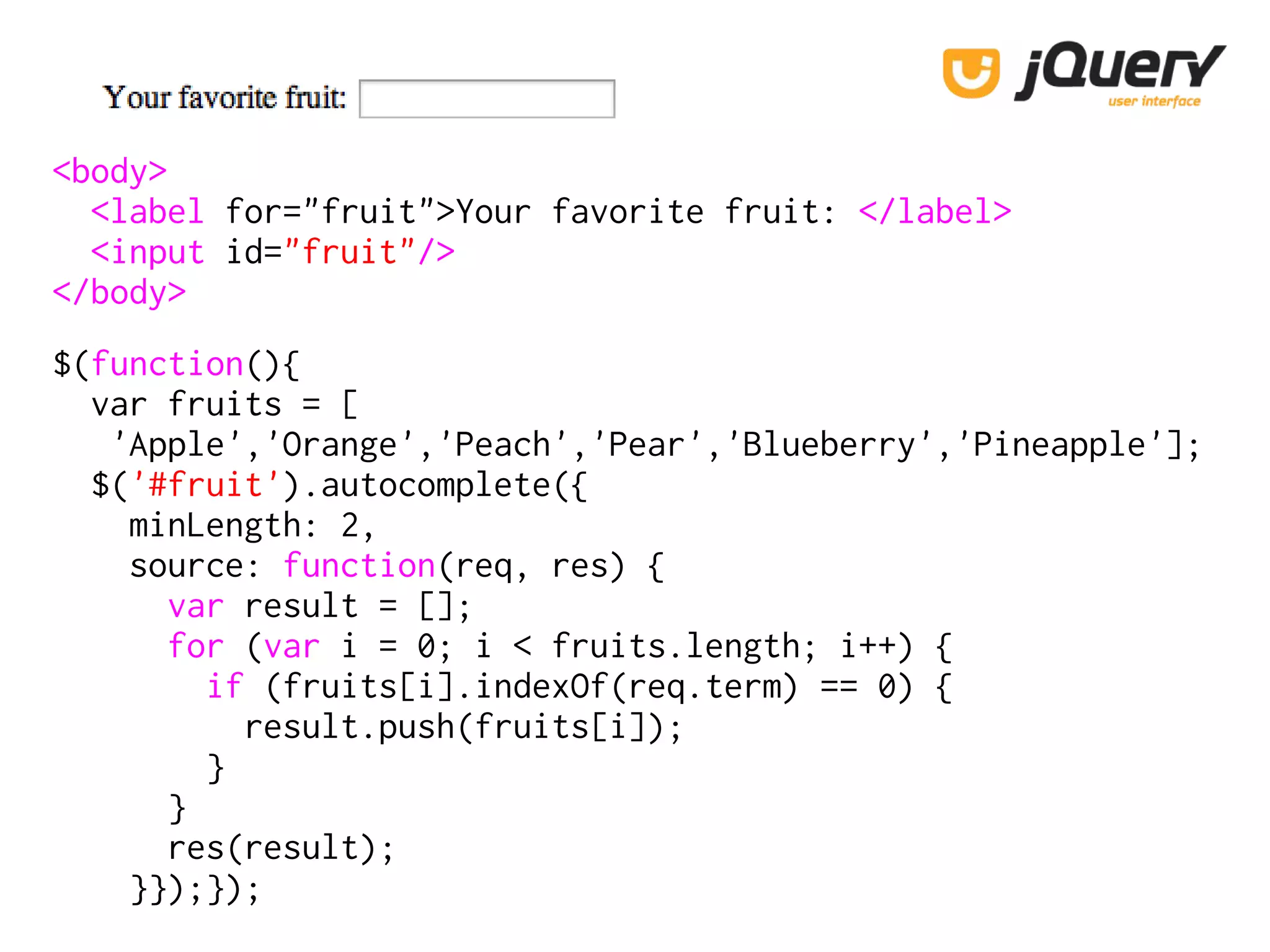 <body>
<label for="fruit">Your favorite fruit: </label>
<input id="fruit"/>
</body>
$(function(){
var fruits = [
'Apple','Orange','Peach','Pear','Blueberry','Pineapple'];
$('#fruit').autocomplete({
minLength: 2,
source: function(req, res) {
var result = [];
for (var i = 0; i < fruits.length; i++) {
if (fruits[i].indexOf(req.term) == 0) {
result.push(fruits[i]);
}
}
res(result);
}});});
 