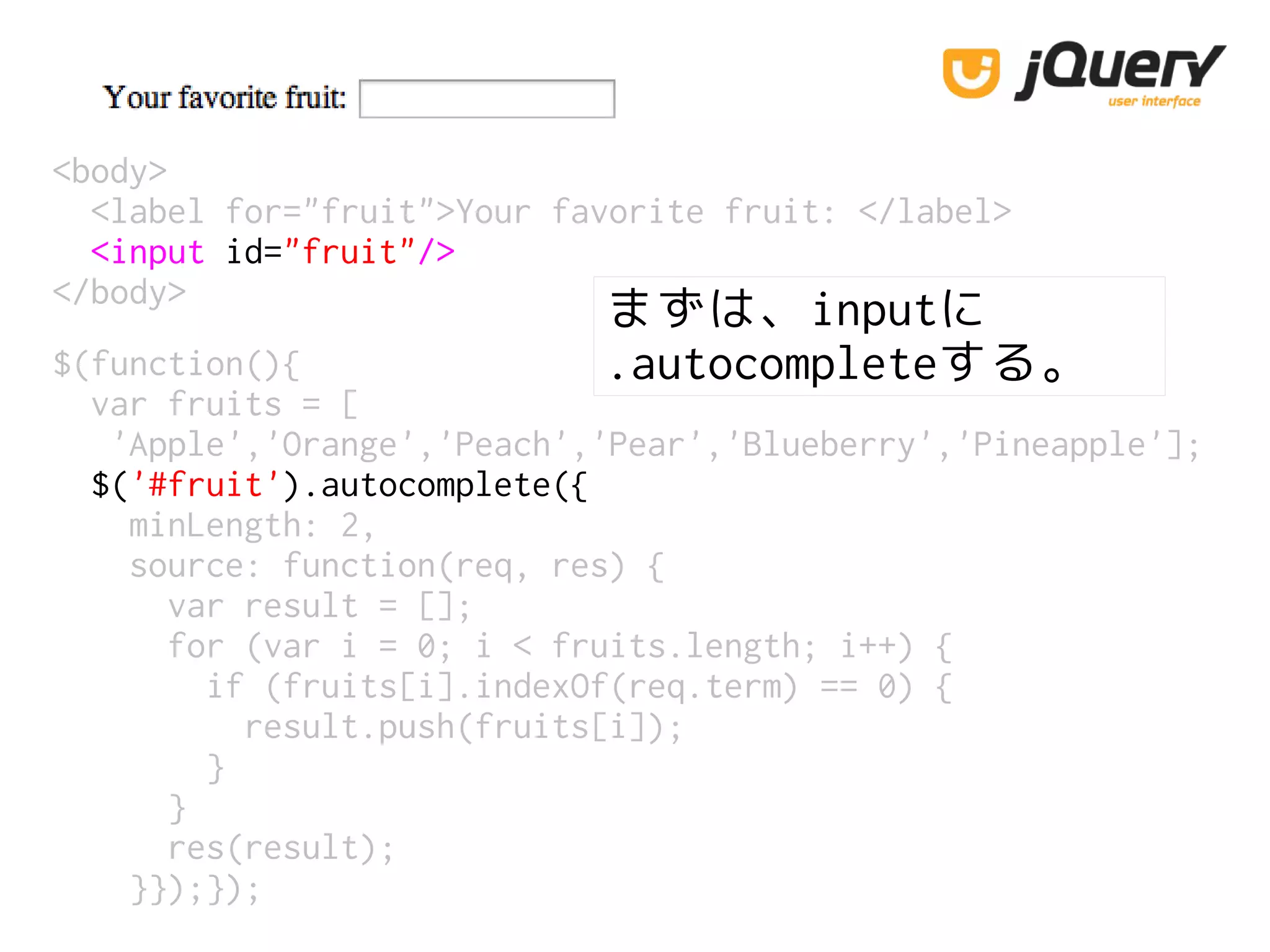 <body>
<label for="fruit">Your favorite fruit: </label>
<input id="fruit"/>
</body>
$(function(){
var fruits = [
'Apple','Orange','Peach','Pear','Blueberry','Pineapple'];
$('#fruit').autocomplete({
minLength: 2,
source: function(req, res) {
var result = [];
for (var i = 0; i < fruits.length; i++) {
if (fruits[i].indexOf(req.term) == 0) {
result.push(fruits[i]);
}
}
res(result);
}});});
まずは、inputに
.autocompleteする。
 