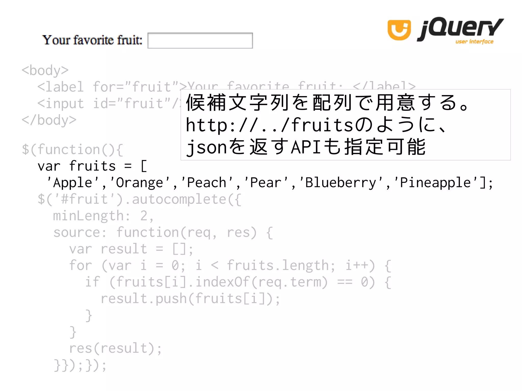 <body>
<label for="fruit">Your favorite fruit: </label>
<input id="fruit"/>
</body>
候補文字列を配列で用意する。
http://../fruitsのように、
jsonを返すAPIも指定可能$(function(){
var fruits = [
'Apple','Orange','Peach','Pear','Blueberry','Pineapple'];
$('#fruit').autocomplete({
minLength: 2,
source: function(req, res) {
var result = [];
for (var i = 0; i < fruits.length; i++) {
if (fruits[i].indexOf(req.term) == 0) {
result.push(fruits[i]);
}
}
res(result);
}});});
 