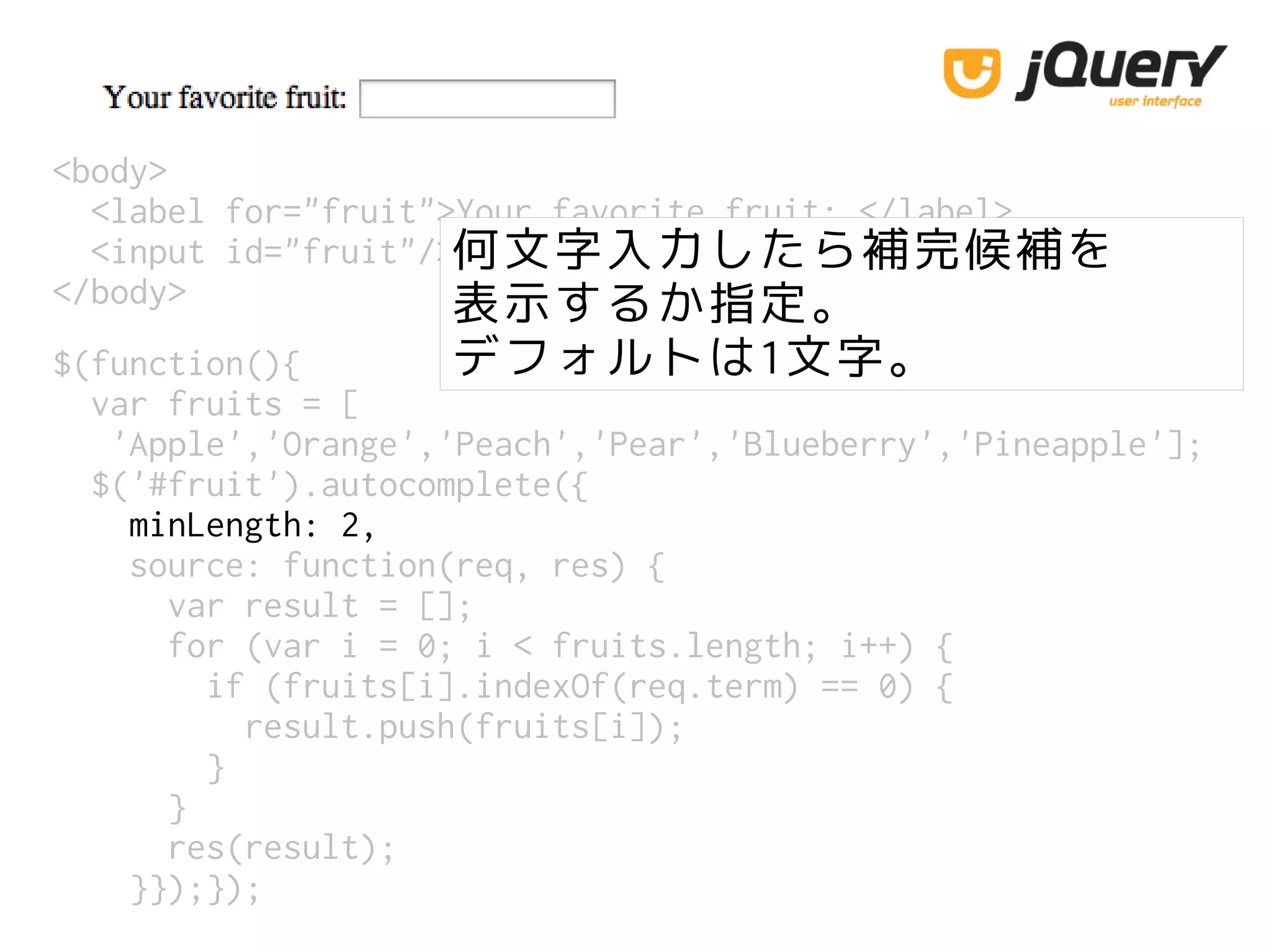 <body>
<label for="fruit">Your favorite fruit: </label>
<input id="fruit"/>
</body>
$(function(){
var fruits = [
'Apple','Orange','Peach','Pear','Blueberry','Pineapple'];
$('#fruit').autocomplete({
minLength: 2,
source: function(req, res) {
var result = [];
for (var i = 0; i < fruits.length; i++) {
if (fruits[i].indexOf(req.term) == 0) {
result.push(fruits[i]);
}
}
res(result);
}});});
何文字入力したら補完候補を
表示するか指定。
デフォルトは1文字。
 