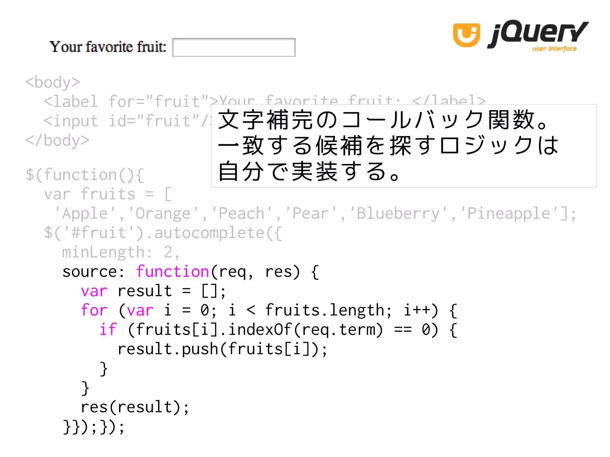 <body>
<label for="fruit">Your favorite fruit: </label>
<input id="fruit"/>
</body>
文字補完のコールバック関数。
一致する候補を探すロジックは
自分で実装する。$(function(){
var fruits = [
'Apple','Orange','Peach','Pear','Blueberry','Pineapple'];
$('#fruit').autocomplete({
minLength: 2,
source: function(req, res) {
var result = [];
for (var i = 0; i < fruits.length; i++) {
if (fruits[i].indexOf(req.term) == 0) {
result.push(fruits[i]);
}
}
res(result);
}});});
 