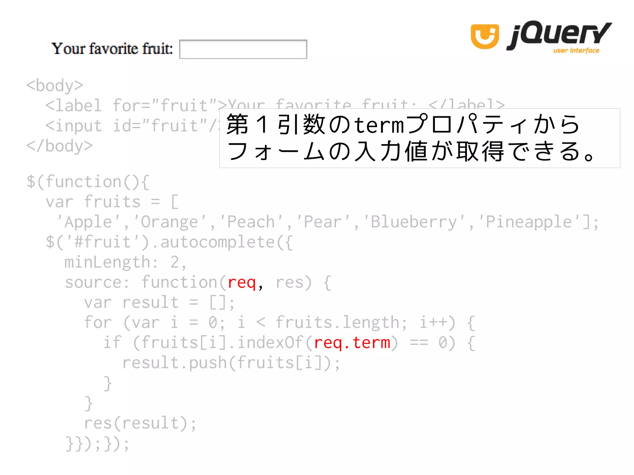 <body>
<label for="fruit">Your favorite fruit: </label>
<input id="fruit"/>
</body>
第１引数のtermプロパティから
フォームの入力値が取得できる。
$(function(){
var fruits = [
'Apple','Orange','Peach','Pear','Blueberry','Pineapple'];
$('#fruit').autocomplete({
minLength: 2,
source: function(req, res) {
var result = [];
for (var i = 0; i < fruits.length; i++) {
if (fruits[i].indexOf(req.term) == 0) {
result.push(fruits[i]);
}
}
res(result);
}});});
 