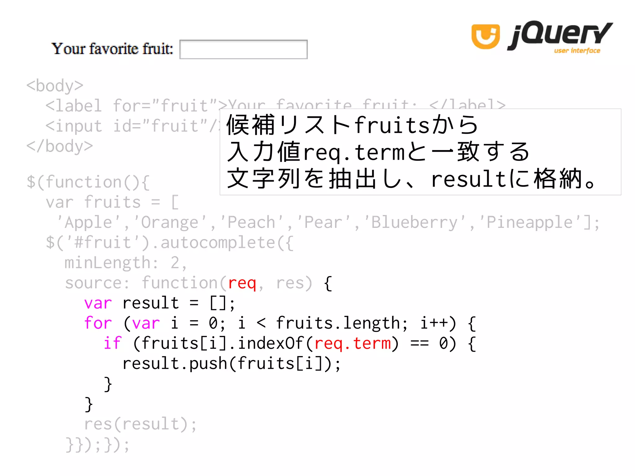 <body>
<label for="fruit">Your favorite fruit: </label>
<input id="fruit"/>
</body>
候補リストfruitsから
入力値req.termと一致する
文字列を抽出し、resultに格納。$(function(){
var fruits = [
'Apple','Orange','Peach','Pear','Blueberry','Pineapple'];
$('#fruit').autocomplete({
minLength: 2,
source: function(req, res) {
var result = [];
for (var i = 0; i < fruits.length; i++) {
if (fruits[i].indexOf(req.term) == 0) {
result.push(fruits[i]);
}
}
res(result);
}});});
 
