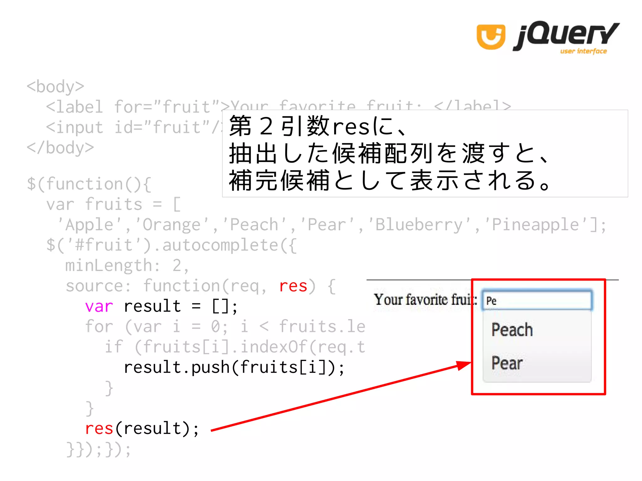 <body>
<label for="fruit">Your favorite fruit: </label>
<input id="fruit"/>
</body>
第２引数resに、
抽出した候補配列を渡すと、
補完候補として表示される。$(function(){
var fruits = [
'Apple','Orange','Peach','Pear','Blueberry','Pineapple'];
$('#fruit').autocomplete({
minLength: 2,
source: function(req, res) {
var result = [];
for (var i = 0; i < fruits.length; i++) {
if (fruits[i].indexOf(req.term) == 0) {
result.push(fruits[i]);
}
}
res(result);
}});});
 