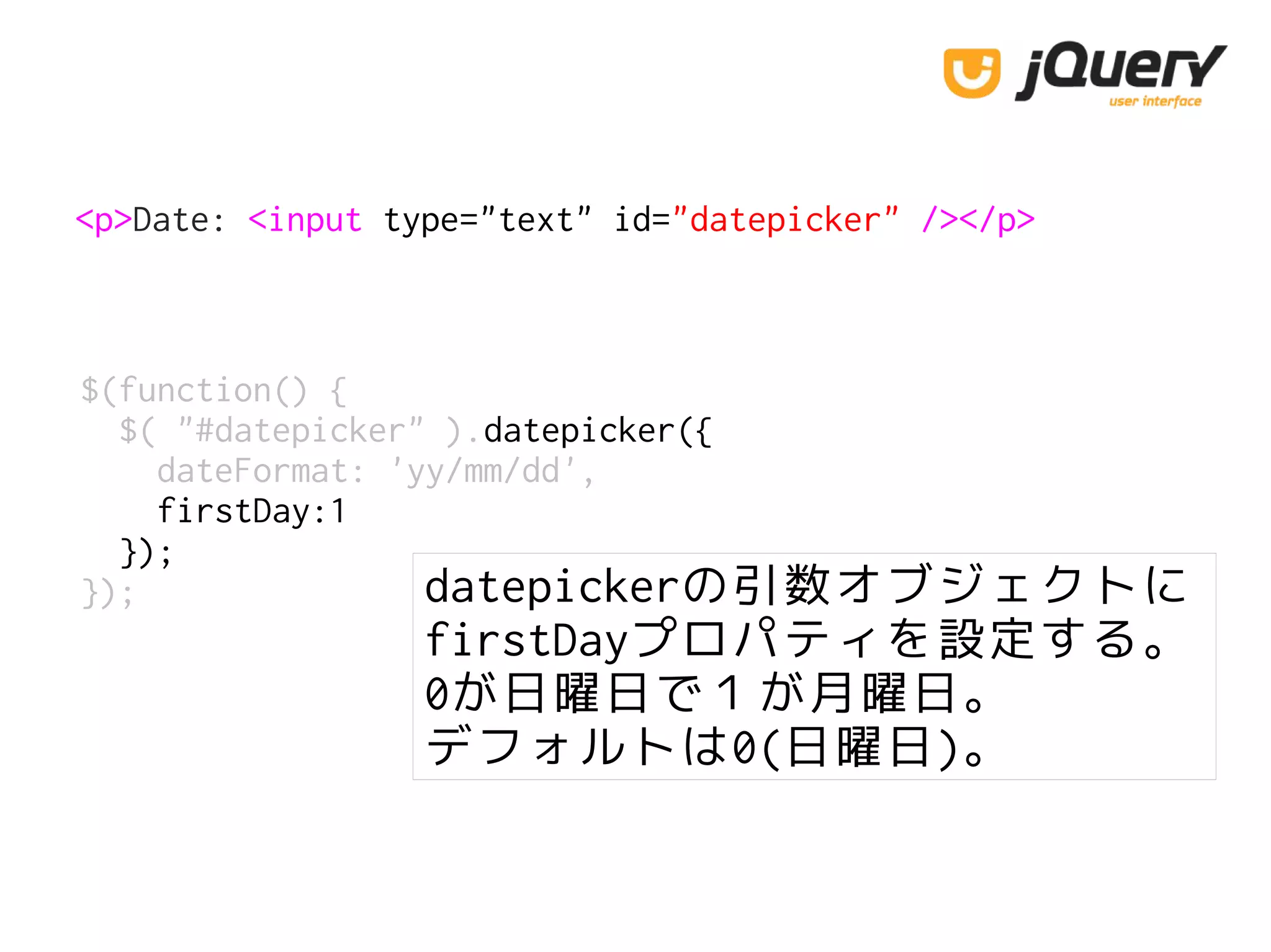 <p>Date: <input type="text" id="datepicker" /></p>
$(function() {
$( "#datepicker" ).datepicker({
dateFormat: 'yy/mm/dd',
firstDay:1
});
}); datepickerの引数オブジェクトに
firstDayプロパティを設定する。
0が日曜日で１が月曜日。
デフォルトは0(日曜日)。
 