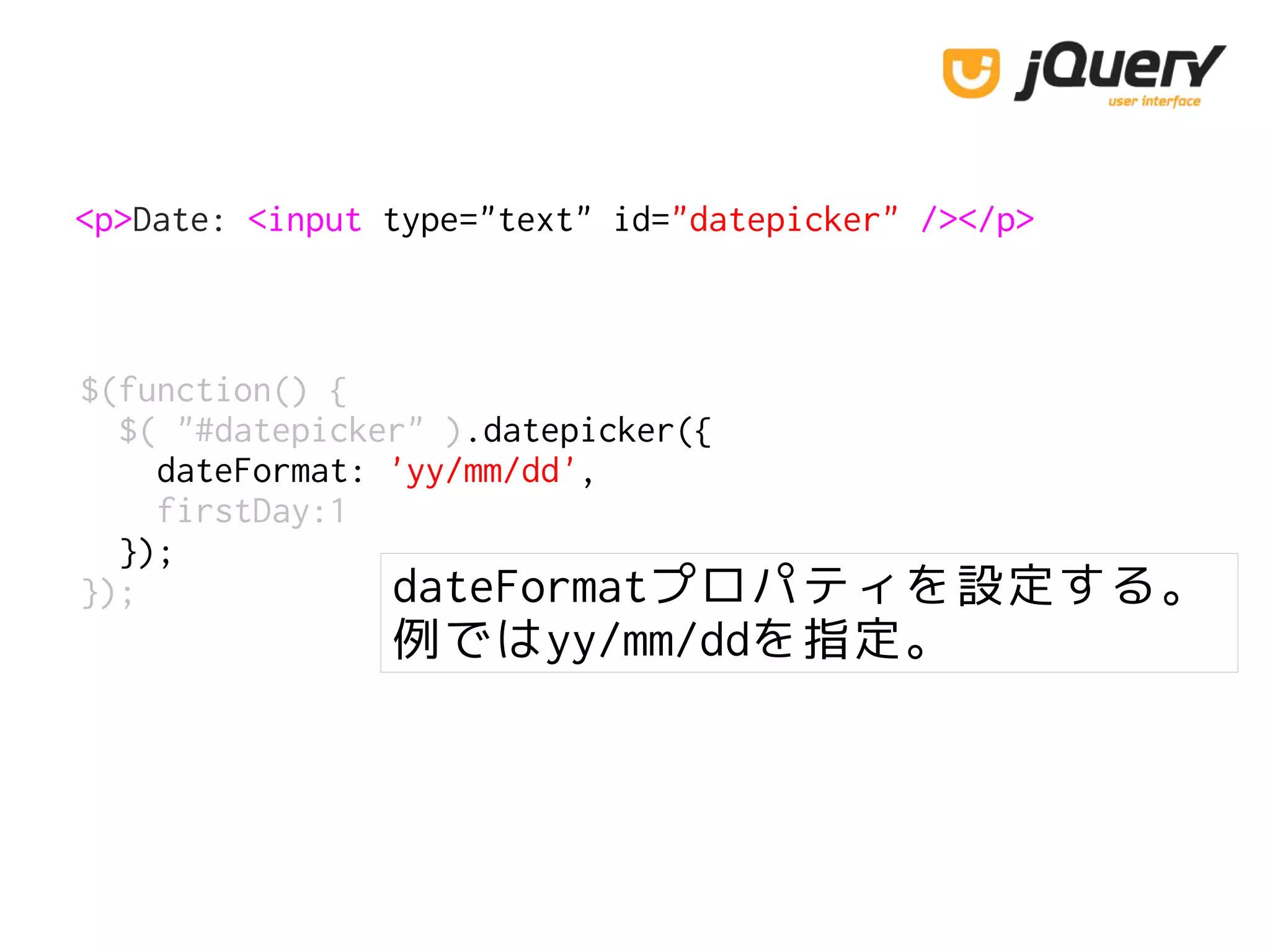 <p>Date: <input type="text" id="datepicker" /></p>
$(function() {
$( "#datepicker" ).datepicker({
dateFormat: 'yy/mm/dd',
firstDay:1
});
}); dateFormatプロパティを設定する。
例ではyy/mm/ddを指定。
 
