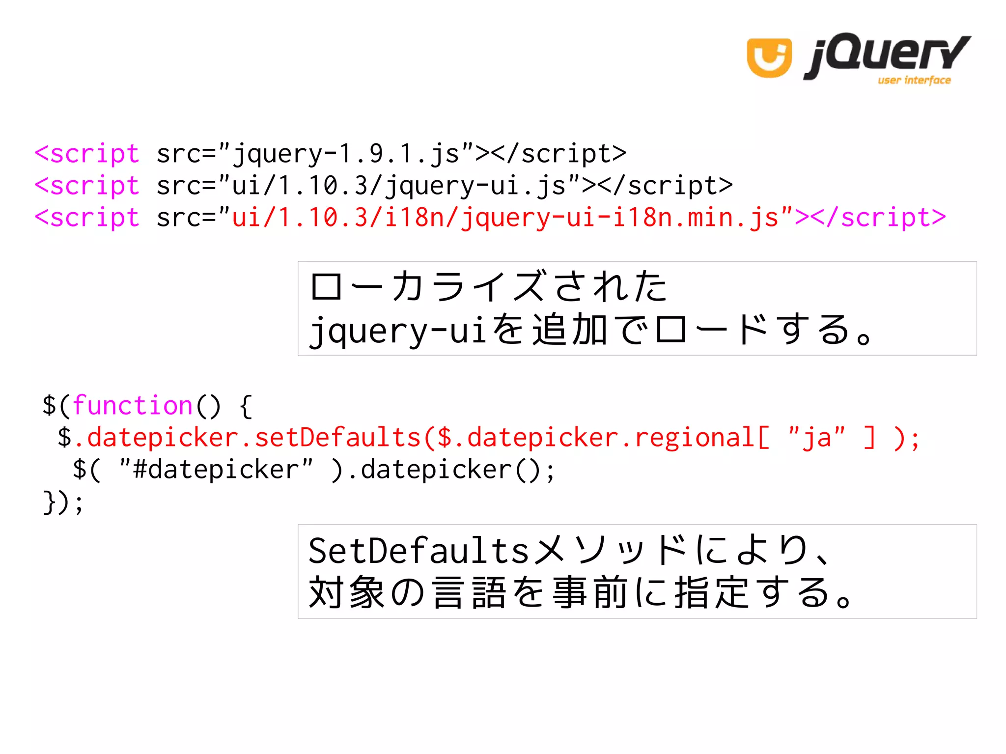 <script src="jquery-1.9.1.js"></script>
<script src="ui/1.10.3/jquery-ui.js"></script>
<script src="ui/1.10.3/i18n/jquery-ui-i18n.min.js"></script>
$(function() {
$.datepicker.setDefaults($.datepicker.regional[ "ja" ] );
$( "#datepicker" ).datepicker();
});
ローカライズされた
jquery-uiを追加でロードする。
SetDefaultsメソッドにより、
対象の言語を事前に指定する。
 