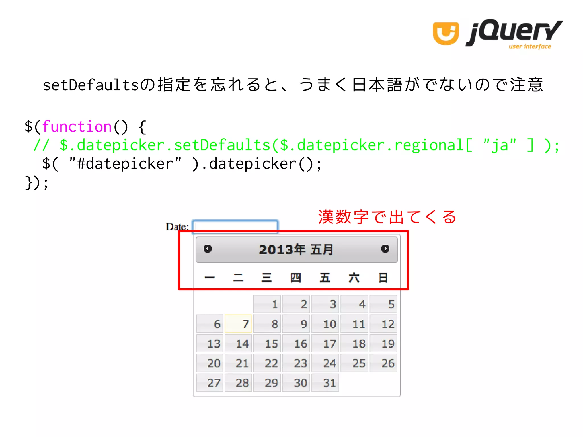 $(function() {
// $.datepicker.setDefaults($.datepicker.regional[ "ja" ] );
$( "#datepicker" ).datepicker();
});
setDefaultsの指定を忘れると、うまく日本語がでないので注意
漢数字で出てくる
 