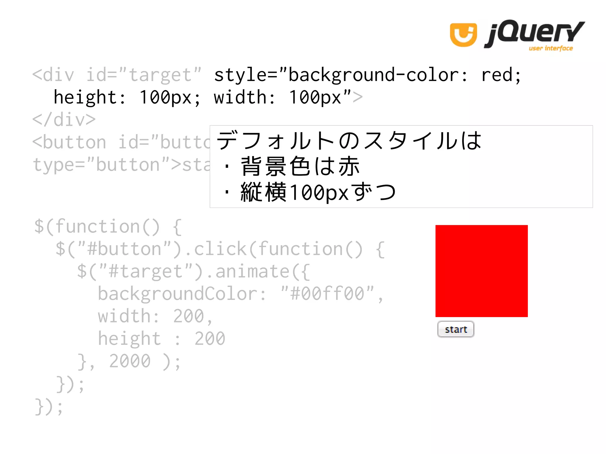 <div id="target" style="background-color: red;
height: 100px; width: 100px">
</div>
<button id="button"
type="button">start</button>
$(function() {
$("#button").click(function() {
$("#target").animate({
backgroundColor: "#00ff00",
width: 200,
height : 200
}, 2000 );
});
});
デフォルトのスタイルは
・背景色は赤
・縦横100pxずつ
 