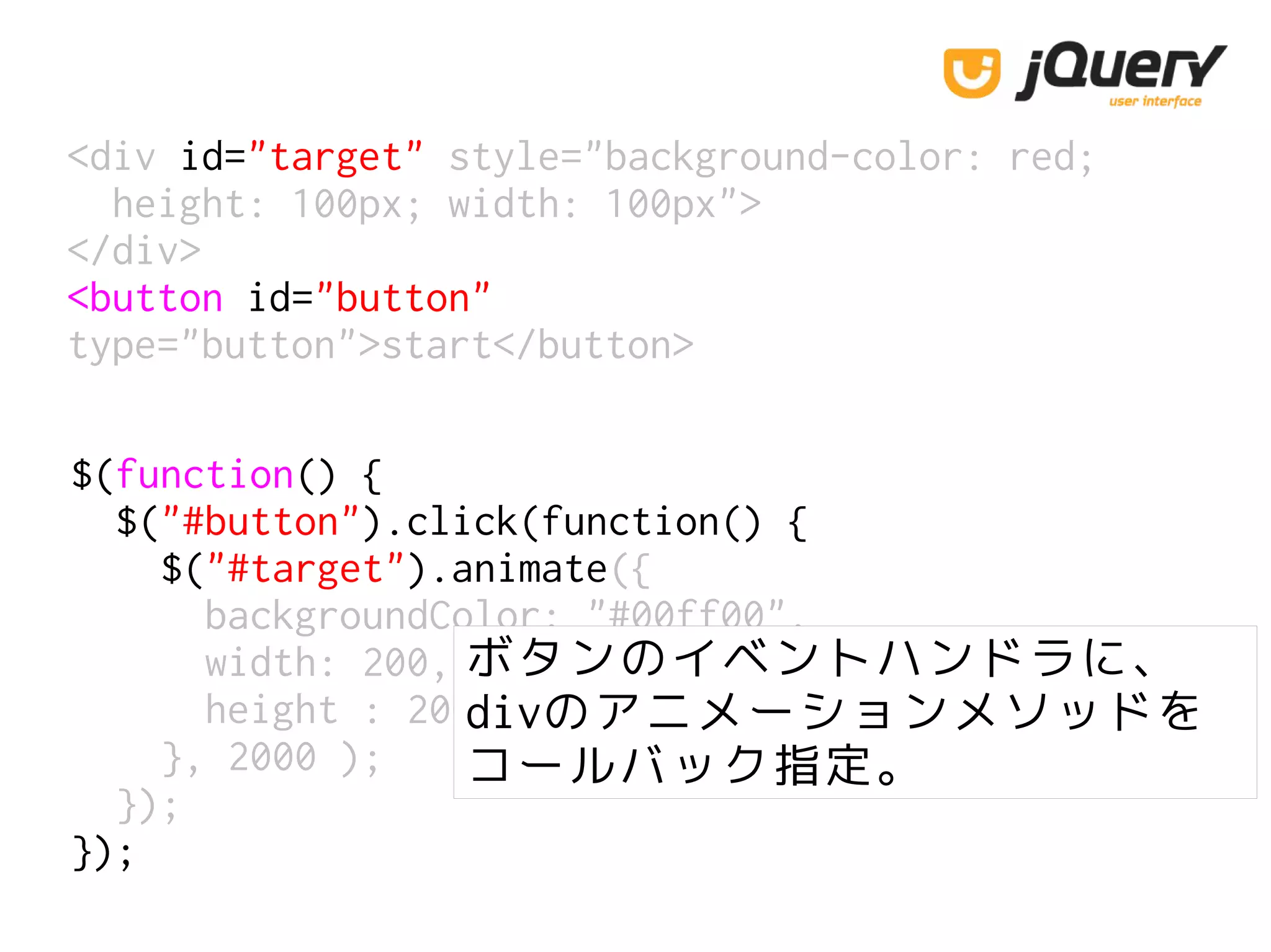 <div id="target" style="background-color: red;
height: 100px; width: 100px">
</div>
<button id="button"
type="button">start</button>
$(function() {
$("#button").click(function() {
$("#target").animate({
backgroundColor: "#00ff00",
width: 200,
height : 200
}, 2000 );
});
});
ボタンのイベントハンドラに、
divのアニメーションメソッドを
コールバック指定。
 