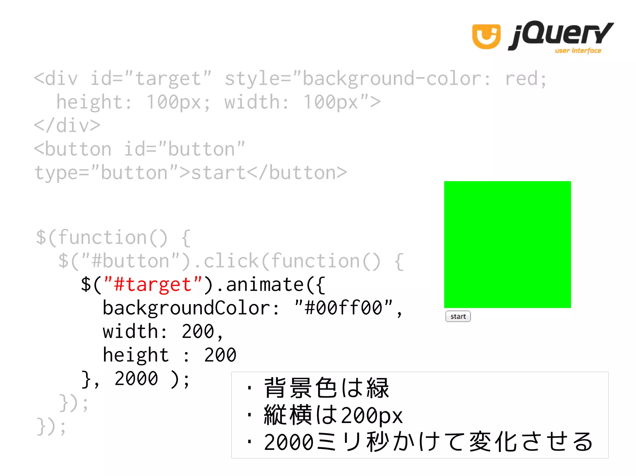 <div id="target" style="background-color: red;
height: 100px; width: 100px">
</div>
<button id="button"
type="button">start</button>
$(function() {
$("#button").click(function() {
$("#target").animate({
backgroundColor: "#00ff00",
width: 200,
height : 200
}, 2000 );
});
});
・背景色は緑
・縦横は200px
・2000ミリ秒かけて変化させる
 