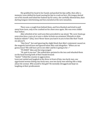 She grabbed his head in her hands and pecked his lips softly, then after a
moment, Leon shifted his head causing his lips to crash on hers. His tongue darted
out of his mouth and licked her bottom lip for entry, she carefully allowed him, their
darting tongues intertwining and Sora mewled at the new sensation.
There was a cough from behind them, and Sora blushed and tried to pull
away from Leon, only to be crashed on his chest once again. She was even redder
than before.
Akio whistled at her and Leon then preceded to say aloud, “Nē, sora! Anata ga
sono yōna kisu o suru yō ni sore o shitte ita koto wa arimasen! Watashi ni shite
kudasai oshiete?” (Hey, Sora! Never knew you had it in you to kiss like that! Teach
me please?)
“Hey Sora?” Aoi said ignoring the slight blush that Akio’s statement caused on
the magenta haired teen and ignored what Akio said altogether. “When are we
gonna leave? We still have yet to see elder and he is going to be—“
“PI-ISSED” Akio and Aoi sing-songed.
“Oi, quit it you too!” She yelled then sprinted to the two and whacked them
on the head leaving both of their heads bruised.
“Imōto!” Yelled the cousins in aggravation.
Leon just smiled and laughed at the three in front of him, two burly men, one
aggravated woman hitting two burly men, now two burly men whining like a baby
about the woman. Who would’ve thought? He mentally shrugged and kept on
laughing at their predicament.
 