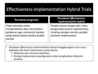 Effectiveness-Implementation Hybrid Trials
Percobaan pragmatis
Tidak mencoba untuk
mengendalikan atau memastikan
pelayanan agar memenuhi standar
yang realistis dalam kondisi praktik
normal
Percobaan Effectiveness-
Implementation Hybrid
Terjadi campur tangan dan / atau
pengamatan proses implementasi,
misalnya dengan menilai variabel
outcome implementasi.
• Percobaan Effectiveness-Implementation Hybrid menggabungkan unsur-unsur
efektivitas dan Riset Implementasi untuk menilai:
 Efektivitas dari intervensi kesehatan.
 Strategi implementasi yang digunakan untuk menghasilkan efektivitas
tersebut.
 