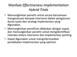 Manfaat Effectiveness-Implementation
Hybrid Trials
• Memungkinkan peneliti untuk secara bersamaan
mengevaluasi dampak intervensi dalam pengaturan
dunia nyata dan strategi implementasi yang
digunakan.
• Memungkinkan penelitian dilakukan dengan cepat,
dan memungkinkan peneliti untuk mengidentifikasi
interaksi antara intervensi dan implementasi penting.
• Dapat digunakan untuk menginformasikan
pendekatan implementasi yang optimal.
 