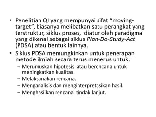• Penelitian QI yang mempunyai sifat “moving-
target”, biasanya melibatkan satu perangkat yang
terstruktur, siklus proses, diatur oleh paradigma
yang dikenal sebagai siklus Plan-Do-Study-Act
(PDSA) atau bentuk lainnya.
• Siklus PDSA memungkinkan untuk penerapan
metode ilmiah secara terus menerus untuk:
– Merumuskan hipotesis atau berencana untuk
meningkatkan kualitas.
– Melaksanakan rencana.
– Menganalisis dan menginterpretasikan hasil.
– Menghasilkan rencana tindak lanjut.
 