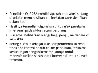 • Penelitian QI PDSA menilai apakah intervensi sedang
dipelajari menghasilkan peningkatan yang signifikan
dalam hasil.
• Hasilnya kemudian digunakan untuk efek perubahan
intervensi pada siklus secara berulang.
• Biasanya melibatkan mengulangi pengujian dari waktu
ke waktu.
• Sering disebut sebagai kuasi-eksperimental karena
tidak ada kontrol penuh dalam penelitian, terutama
sehubungan dengan kemampuannya untuk
mengalokasikan secara acak intervensi untuk subyek
tertentu.
 