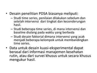 • Desain penelitian PDSA biasanya meliputi:
– Studi time series, penilaian dilakukan sebelum dan
setelah intervensi dari tingkat dan kecenderungan
hasil.
– Studi beberapa time series, di mana intervensi dan
baseline diulang pada waktu yang berbeda
– Studi desain faktorial dimana intervensi yang acak
menjadi beberapa kelompok untuk membandingkan
time series.
• Data untuk desain kuasi-eksperimental dapat
berasal dari informasi manajemen kesehatan
rutin, atau dari survei khusus untuk secara khusus
mengukur hasil.
 