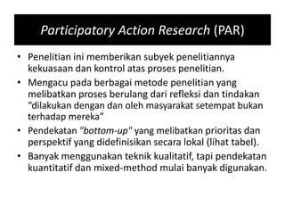 Participatory Action Research (PAR)
• Penelitian ini memberikan subyek penelitiannya
kekuasaan dan kontrol atas proses penelitian.
• Mengacu pada berbagai metode penelitian yang
melibatkan proses berulang dari refleksi dan tindakan
“dilakukan dengan dan oleh masyarakat setempat bukan
terhadap mereka”
• Pendekatan "bottom-up" yang melibatkan prioritas dan
perspektif yang didefinisikan secara lokal (lihat tabel).
• Banyak menggunakan teknik kualitatif, tapi pendekatan
kuantitatif dan mixed-method mulai banyak digunakan.
 