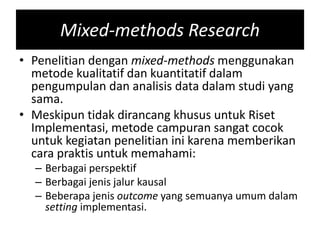 Mixed-methods Research
• Penelitian dengan mixed-methods menggunakan
metode kualitatif dan kuantitatif dalam
pengumpulan dan analisis data dalam studi yang
sama.
• Meskipun tidak dirancang khusus untuk Riset
Implementasi, metode campuran sangat cocok
untuk kegiatan penelitian ini karena memberikan
cara praktis untuk memahami:
– Berbagai perspektif
– Berbagai jenis jalur kausal
– Beberapa jenis outcome yang semuanya umum dalam
setting implementasi.
 