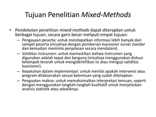 Tujuan Penelitian Mixed-Methods
• Pendekatan penelitian mixed-methods dapat diterapkan untuk
berbagai tujuan, secara garis besar meliputi empat tujuan:
– Pengayaan peserta: untuk mendapatkan informasi lebih banyak dari
sampel peserta (misalnya dengan pemberian kuesioner survei standar
dan kemudian meminta penjelasan secara mendalam).
– Validitas instrumen: untuk memastikan bahwa instrumen yang
digunakan adalah tepat dan berguna (misalnya menggunakan diskusi
kelompok terarah untuk mengidentifikasi isi atau menguji validitas
kuesioner).
– Kepatuhan dalam implementasi: untuk menilai apakah intervensi atau
program dilaksanakan sesuai ketentuan yang sudah ditetapkan.
– Penguatan makna: untuk memaksimalkan interpretasi temuan, seperti
dengan menggunakan langkah-langkah kualitatif untuk menjelaskan
analisis statistik atau sebaliknya.
 