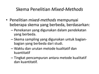 Skema Penelitian Mixed-Methods
• Penelitian mixed-methods mempunyai
beberapa skema yang berbeda, berdasarkan:
– Penekanan yang digunakan dalam pendekatan
yang berbeda.
– Skema sampling yang digunakan untuk bagian-
bagian yang berbeda dari studi.
– Waktu dan urutan metode kualitatif dan
kuantitatif
– Tingkat pencampuran antara metode kualitatif
dan kuantitatif.
 