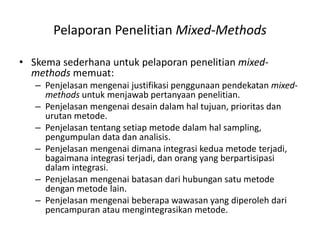 Pelaporan Penelitian Mixed-Methods
• Skema sederhana untuk pelaporan penelitian mixed-
methods memuat:
– Penjelasan mengenai justifikasi penggunaan pendekatan mixed-
methods untuk menjawab pertanyaan penelitian.
– Penjelasan mengenai desain dalam hal tujuan, prioritas dan
urutan metode.
– Penjelasan tentang setiap metode dalam hal sampling,
pengumpulan data dan analisis.
– Penjelasan mengenai dimana integrasi kedua metode terjadi,
bagaimana integrasi terjadi, dan orang yang berpartisipasi
dalam integrasi.
– Penjelasan mengenai batasan dari hubungan satu metode
dengan metode lain.
– Penjelasan mengenai beberapa wawasan yang diperoleh dari
pencampuran atau mengintegrasikan metode.
 