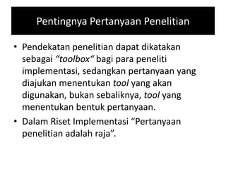Pentingnya Pertanyaan Penelitian
• Pendekatan penelitian dapat dikatakan
sebagai “toolbox“ bagi para peneliti
implementasi, sedangkan pertanyaan yang
diajukan menentukan tool yang akan
digunakan, bukan sebaliknya, tool yang
menentukan bentuk pertanyaan.
• Dalam Riset Implementasi “Pertanyaan
penelitian adalah raja”.
 