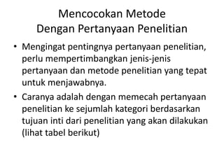 Mencocokan Metode
Dengan Pertanyaan Penelitian
• Mengingat pentingnya pertanyaan penelitian,
perlu mempertimbangkan jenis-jenis
pertanyaan dan metode penelitian yang tepat
untuk menjawabnya.
• Caranya adalah dengan memecah pertanyaan
penelitian ke sejumlah kategori berdasarkan
tujuan inti dari penelitian yang akan dilakukan
(lihat tabel berikut)
 