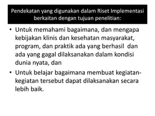 Pendekatan yang digunakan dalam Riset Implementasi
berkaitan dengan tujuan penelitian:
• Untuk memahami bagaimana, dan mengapa
kebijakan klinis dan kesehatan masyarakat,
program, dan praktik ada yang berhasil dan
ada yang gagal dilaksanakan dalam kondisi
dunia nyata, dan
• Untuk belajar bagaimana membuat kegiatan-
kegiatan tersebut dapat dilaksanakan secara
lebih baik.
 