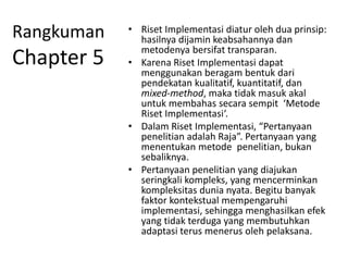 Rangkuman
Chapter 5
• Riset Implementasi diatur oleh dua prinsip:
hasilnya dijamin keabsahannya dan
metodenya bersifat transparan.
• Karena Riset Implementasi dapat
menggunakan beragam bentuk dari
pendekatan kualitatif, kuantitatif, dan
mixed-method, maka tidak masuk akal
untuk membahas secara sempit ‘Metode
Riset Implementasi‘.
• Dalam Riset Implementasi, “Pertanyaan
penelitian adalah Raja”. Pertanyaan yang
menentukan metode penelitian, bukan
sebaliknya.
• Pertanyaan penelitian yang diajukan
seringkali kompleks, yang mencerminkan
kompleksitas dunia nyata. Begitu banyak
faktor kontekstual mempengaruhi
implementasi, sehingga menghasilkan efek
yang tidak terduga yang membutuhkan
adaptasi terus menerus oleh pelaksana.
 