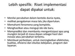 Lebih spesifik: Riset implementasi
dapat dipakai untuk:
• Menilai perubahan dalam konteks dunia nyata,
• melihat pengalaman masa lalu jika diperlukan.
• Memahami fenomena yang kompleks.
• Menghasilkan atau menguji ide-ide baru.
• Memprediksi dan membantu mengantisipasi apa yang
mungkin terjadi di masa depan sebagai hasil dari
inovasi atau perubahan tertentu.
• Membuat perbedaan, untuk meningkatkan efektivitas,
kualitas, efisiensi dan ekuitas kebijakan, program dan
layanan.
 